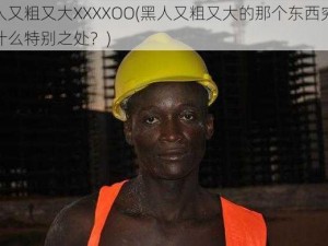 黑人又粗又大XXXXOO(黑人又粗又大的那个东西究竟有什么特别之处？)