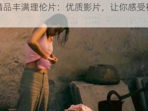 国产精品丰满理伦片：优质影片，让你感受视觉盛宴