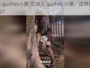 亚洲人gushes小便;亚洲人 gushes 小便，这样的行为正常吗？