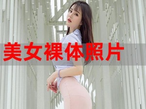 高品质美女裸体无遮挡照片，满足你对美的追求