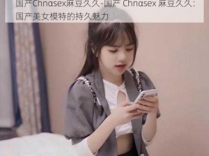 国产Chnαsex麻豆久久-国产 Chnαsex 麻豆久久：国产美女模特的持久魅力