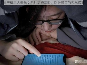 国产精品人妻熟女毛片吴施蒙眼，刺激感官的视觉盛宴