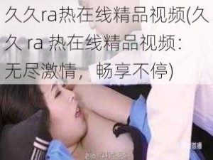 久久ra热在线精品视频(久久 ra 热在线精品视频：无尽激情，畅享不停)