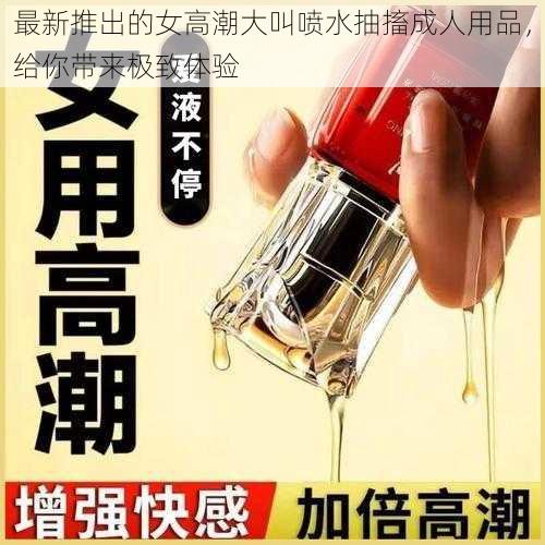 最新推出的女高潮大叫喷水抽搐成人用品，给你带来极致体验