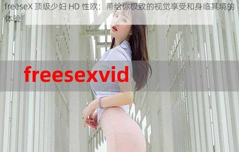 freeseX 顶级少妇 HD 性欧：带给你极致的视觉享受和身临其境的体验