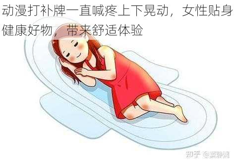 动漫打补牌一直喊疼上下晃动，女性贴身健康好物，带来舒适体验