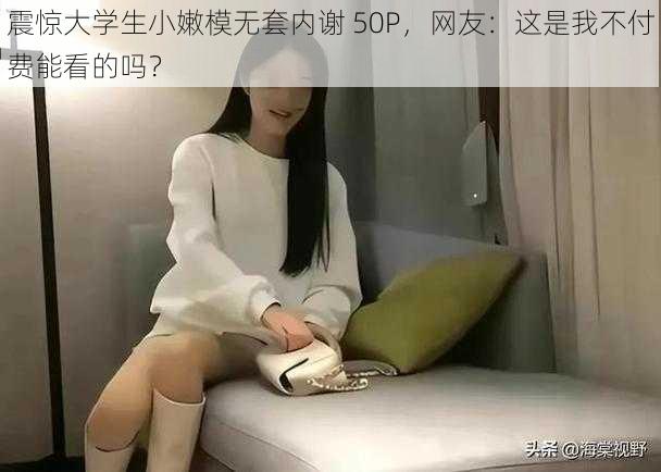 震惊大学生小嫩模无套内谢 50P，网友：这是我不付费能看的吗？