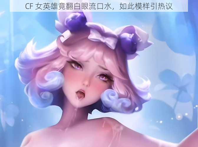 CF 女英雄竟翻白眼流口水，如此模样引热议