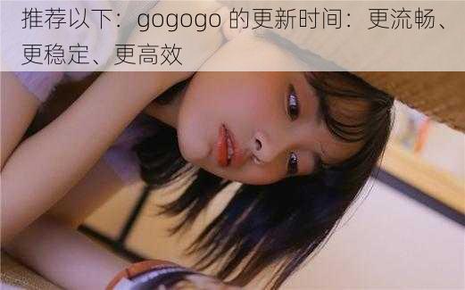 推荐以下：gogogo 的更新时间：更流畅、更稳定、更高效