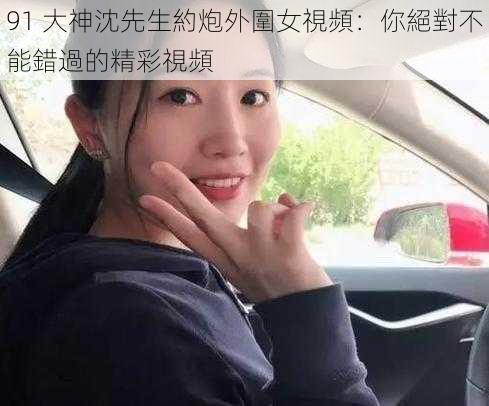 91 大神沈先生約炮外圍女視頻：你絕對不能錯過的精彩視頻