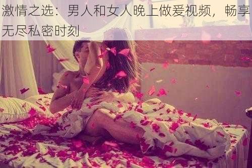 激情之选：男人和女人晚上做爰视频，畅享无尽私密时刻