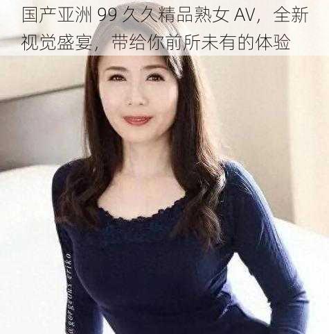 国产亚洲 99 久久精品熟女 AV，全新视觉盛宴，带给你前所未有的体验