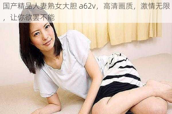 国产精品人妻熟女大胆 a62v，高清画质，激情无限，让你欲罢不能