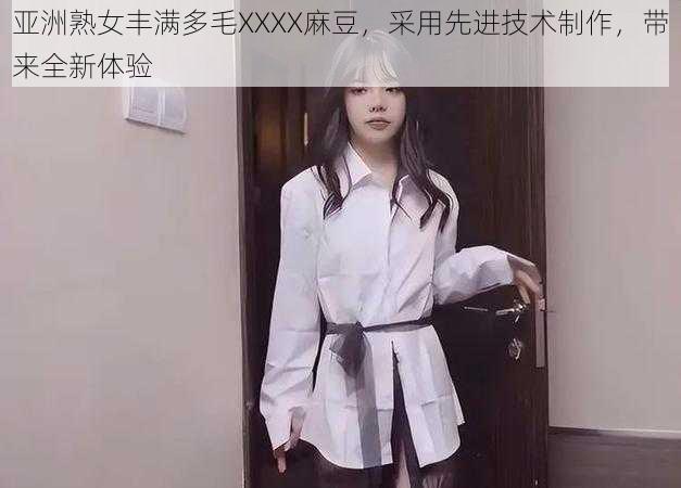 亚洲熟女丰满多毛XXXX麻豆，采用先进技术制作，带来全新体验