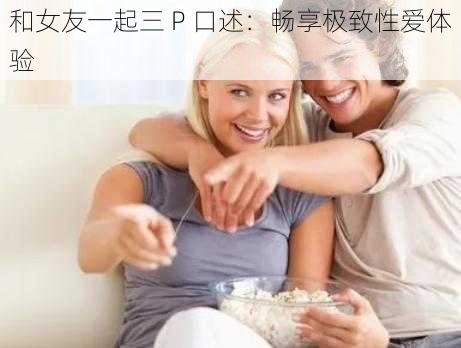 和女友一起三 P 口述：畅享极致性爱体验