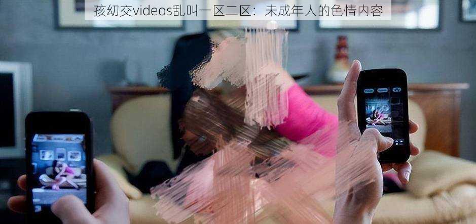 孩㓜交videos乱叫一区二区：未成年人的色情内容