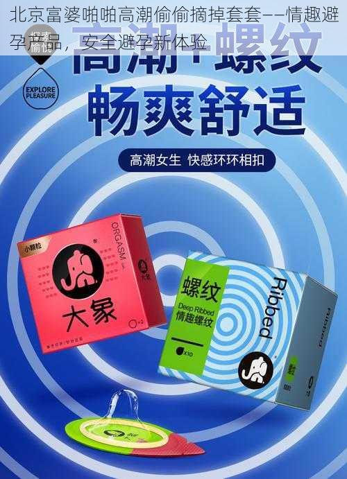 北京富婆啪啪高潮偷偷摘掉套套——情趣避孕产品，安全避孕新体验