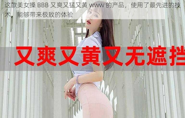 这款美女搡 BBB 又爽又猛又黄 www 的产品，使用了最先进的技术，能够带来极致的体验