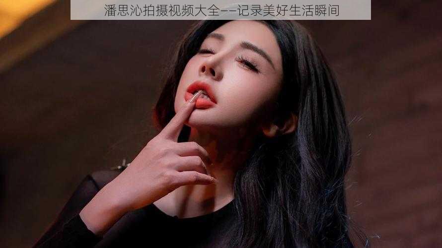 潘思沁拍摄视频大全——记录美好生活瞬间