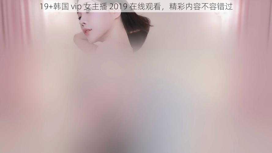 19+韩国 vip 女主播 2019 在线观看，精彩内容不容错过