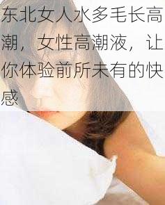 东北女人水多毛长高潮，女性高潮液，让你体验前所未有的快感