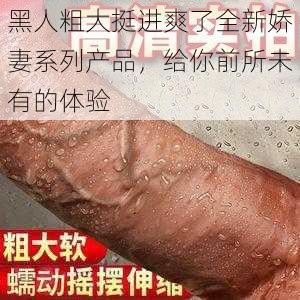 黑人粗大挺进爽了全新娇妻系列产品，给你前所未有的体验