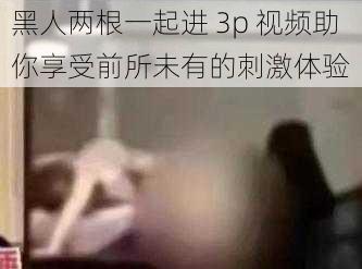 黑人两根一起进 3p 视频助你享受前所未有的刺激体验