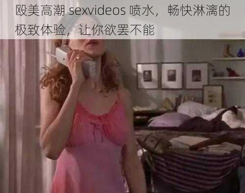 殴美高潮 sexvideos 喷水，畅快淋漓的极致体验，让你欲罢不能