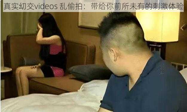 真实㓜交videos 乱偷拍：带给你前所未有的刺激体验