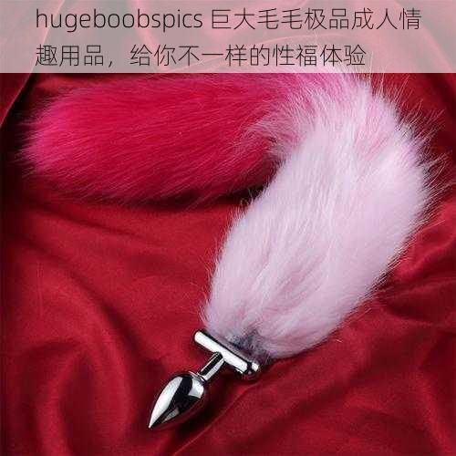 hugeboobspics 巨大毛毛极品成人情趣用品，给你不一样的性福体验