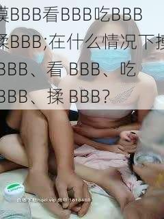 摸BBB看BBB吃BBB揉BBB;在什么情况下摸 BBB、看 BBB、吃 BBB、揉 BBB？