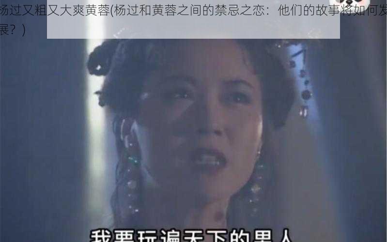 杨过又粗又大爽黄蓉(杨过和黄蓉之间的禁忌之恋：他们的故事将如何发展？)