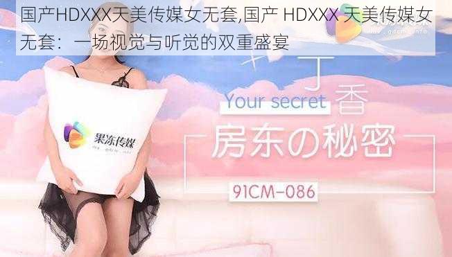 国产HDXXX天美传媒女无套,国产 HDXXX 天美传媒女无套：一场视觉与听觉的双重盛宴