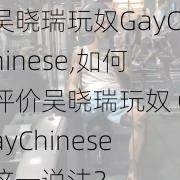 吴晓瑞玩奴GayChinese,如何评价吴晓瑞玩奴 GayChinese这一说法？