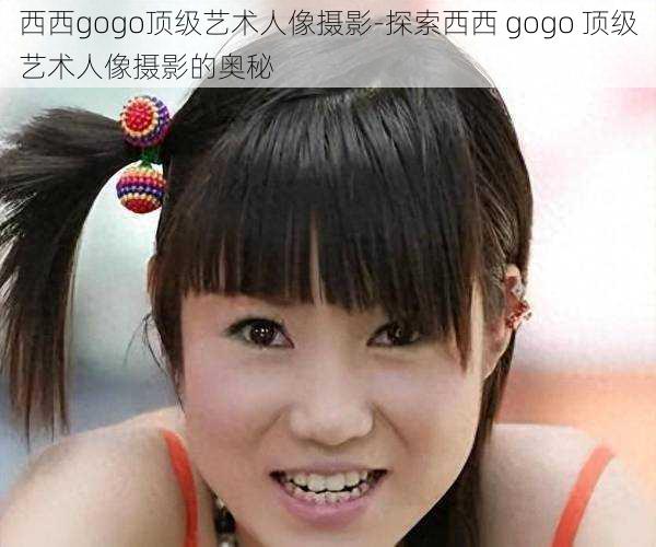 西西gogo顶级艺术人像摄影-探索西西 gogo 顶级艺术人像摄影的奥秘