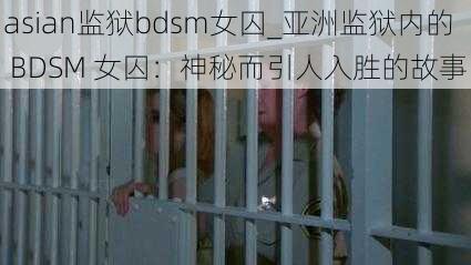 asian监狱bdsm女囚_亚洲监狱内的 BDSM 女囚：神秘而引人入胜的故事