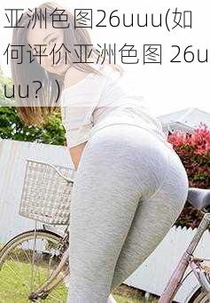 亚洲色图26uuu(如何评价亚洲色图 26uuu？)