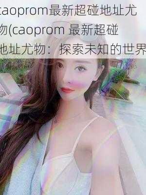 caoprom最新超碰地址尤物(caoprom 最新超碰地址尤物：探索未知的世界)