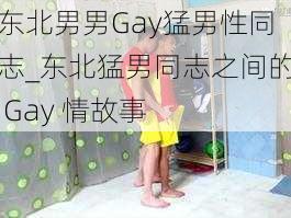 东北男男Gay猛男性同志_东北猛男同志之间的 Gay 情故事